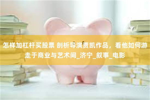 怎样加杠杆买股票 剖析导演贾凯作品，看他如何游走于商业与艺术间_济宁_叙事_电影