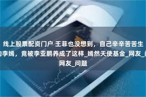 线上股票配资门户 王菲也没想到，自己辛辛苦苦生下的李嫣，竟被李亚鹏养成了这样_嫣然天使基金_网友_问题