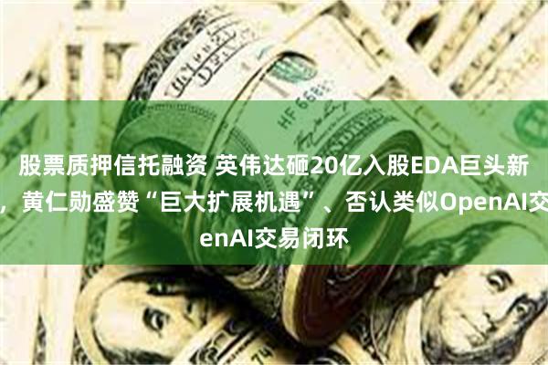股票质押信托融资 英伟达砸20亿入股EDA巨头新思科技,黄仁勋盛赞“巨大扩展机遇”、否认类似OpenAI交易闭环