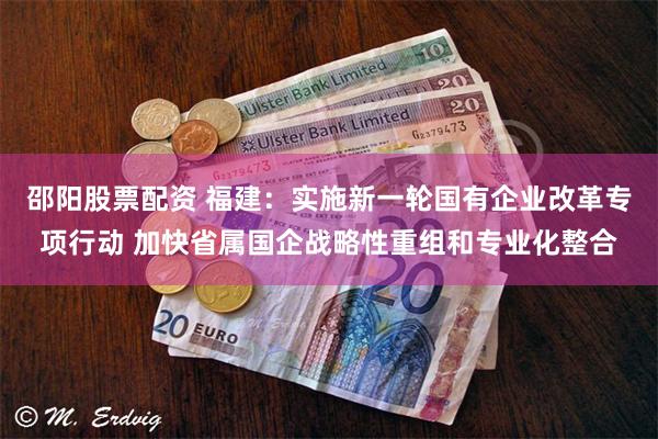 邵阳股票配资 福建:实施新一轮国有企业改革专项行动 加快省属国企战略性重组和专业化整合