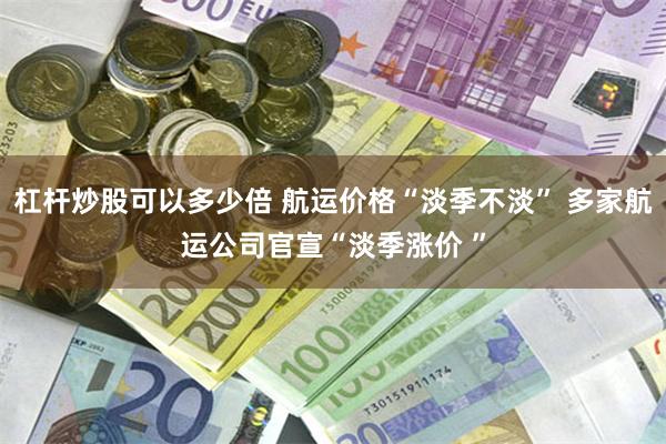 杠杆炒股可以多少倍 航运价格“淡季不淡” 多家航运公司官宣“淡季涨价 ”