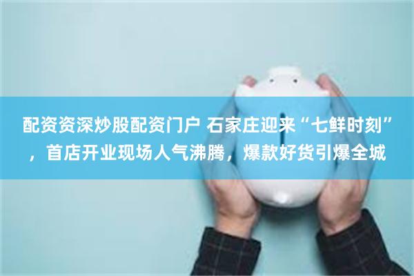 配资资深炒股配资门户 石家庄迎来“七鲜时刻”,首店开业现场人气沸腾,爆款好货引爆全城