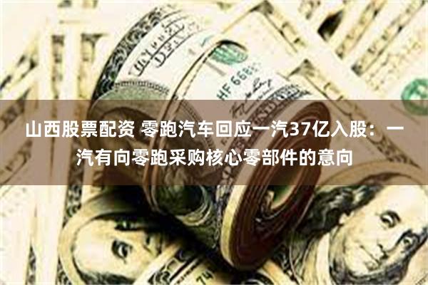 山西股票配资 零跑汽车回应一汽37亿入股:一汽有向零跑采购核心零部件的意向