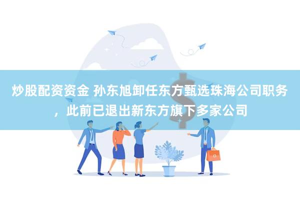 炒股配资资金 孙东旭卸任东方甄选珠海公司职务,此前已退出新东方旗下多家公司