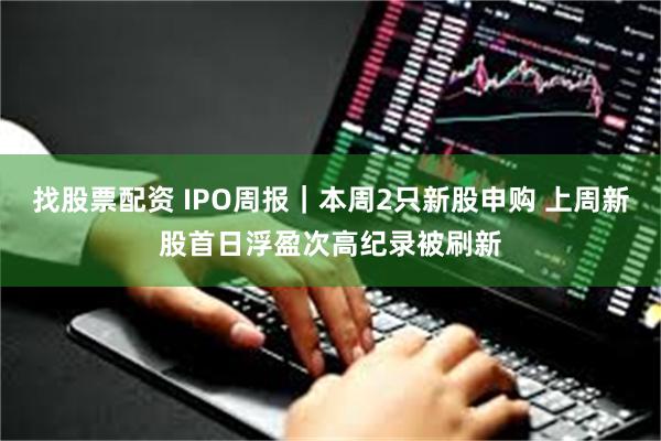 找股票配资 IPO周报｜本周2只新股申购 上周新股首日浮盈次高纪录被刷新