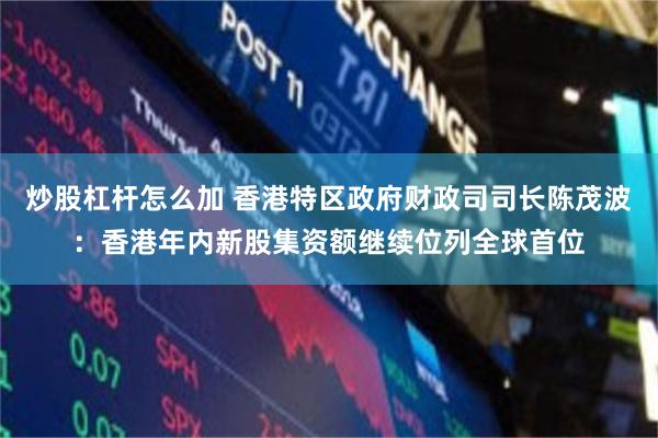 炒股杠杆怎么加 香港特区政府财政司司长陈茂波：香港年内新股集资额继续位列全球首位