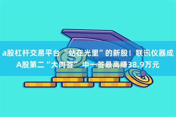 a股杠杆交易平台 “站在光里”的新股!联讯仪器成A股第二“大肉签” 中一签最高赚38.9万元