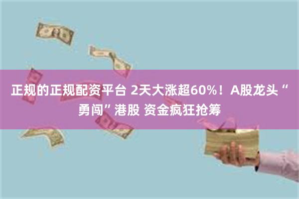 正规的正规配资平台 2天大涨超60%！A股龙头“勇闯”港股 资金疯狂抢筹