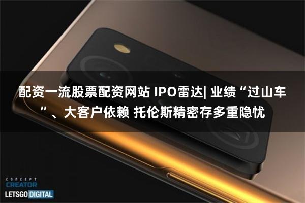 配资一流股票配资网站 IPO雷达| 业绩“过山车”、大客户依赖 托伦斯精密存多重隐忧