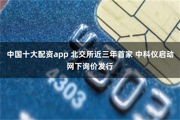 中国十大配资app 北交所近三年首家 中科仪启动网下询价发行