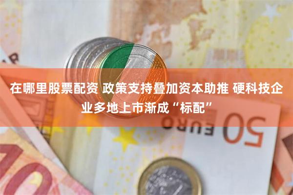 在哪里股票配资 政策支持叠加资本助推 硬科技企业多地上市渐成“标配”