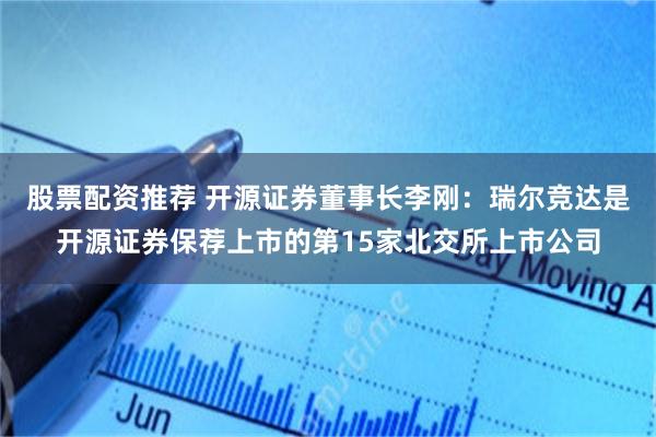 股票配资推荐 开源证券董事长李刚：瑞尔竞达是开源证券保荐上市的第15家北交所上市公司