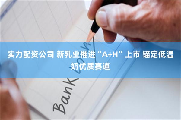 实力配资公司 新乳业推进“A+H”上市 锚定低温奶优质赛道