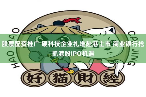 股票配资推广 硬科技企业扎堆赴港上市 商业银行抢抓港股IPO机遇