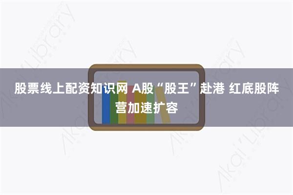 股票线上配资知识网 A股“股王”赴港 红底股阵营加速扩容