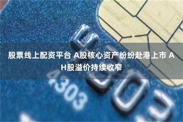 股票线上配资平台 A股核心资产纷纷赴港上市 AH股溢价持续收窄