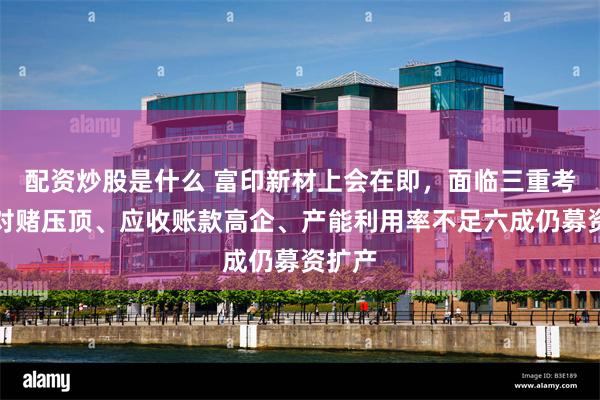 配资炒股是什么 富印新材上会在即，面临三重考验：对赌压顶、应收账款高企、产能利用率不足六成仍募资扩产