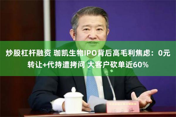 炒股杠杆融资 珈凯生物IPO背后高毛利焦虑：0元转让+代持遭拷问 大客户砍单近60%