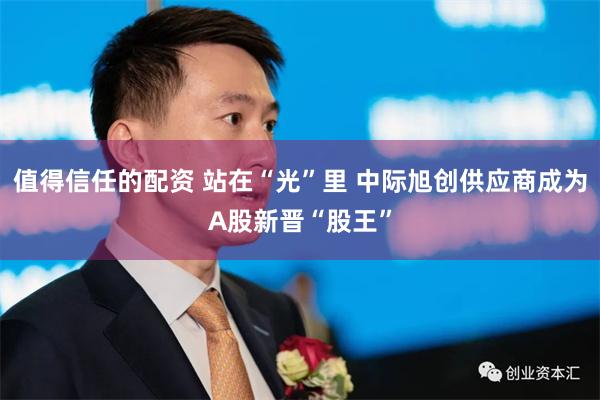 值得信任的配资 站在“光”里 中际旭创供应商成为A股新晋“股王”