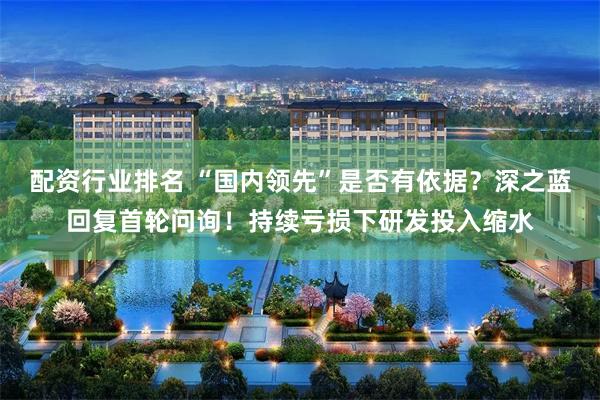 配资行业排名 “国内领先”是否有依据?深之蓝回复首轮问询!持续亏损下研发投入缩水