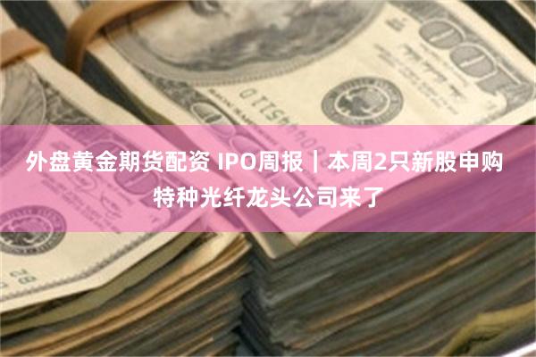 外盘黄金期货配资 IPO周报｜本周2只新股申购 特种光纤龙头公司来了