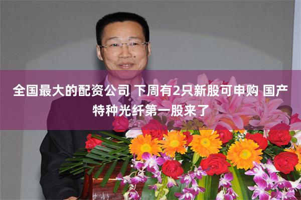 全国最大的配资公司 下周有2只新股可申购 国产特种光纤第一股来了