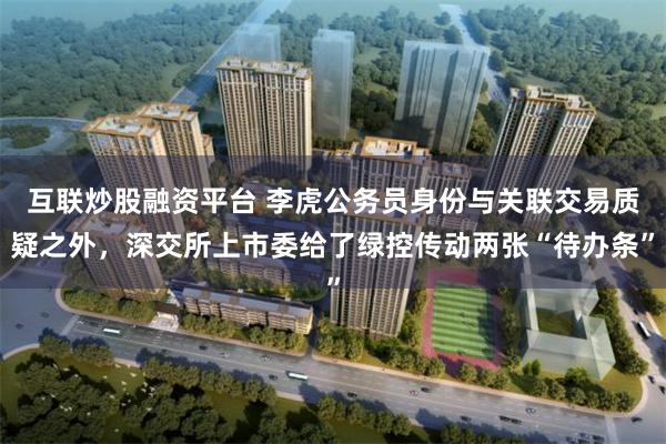 互联炒股融资平台 李虎公务员身份与关联交易质疑之外,深交所上市委给了绿控传动两张“待办条”
