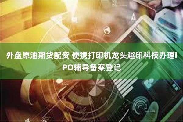 外盘原油期货配资 便携打印机龙头趣印科技办理IPO辅导备案登记