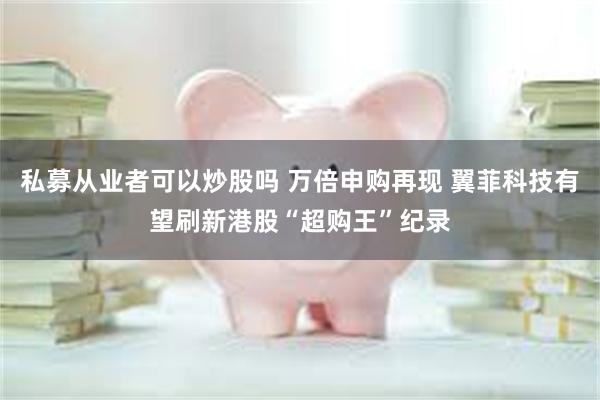 私募从业者可以炒股吗 万倍申购再现 翼菲科技有望刷新港股“超购王”纪录