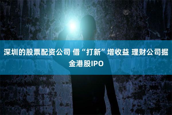 深圳的股票配资公司 借“打新”增收益 理财公司掘金港股IPO