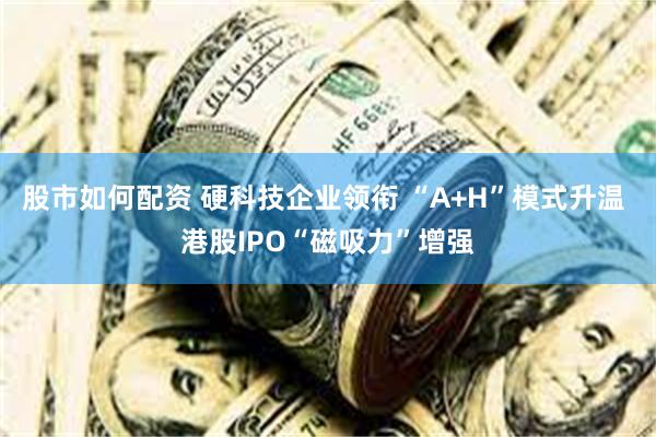 股市如何配资 硬科技企业领衔 “A+H”模式升温 港股IPO“磁吸力”增强