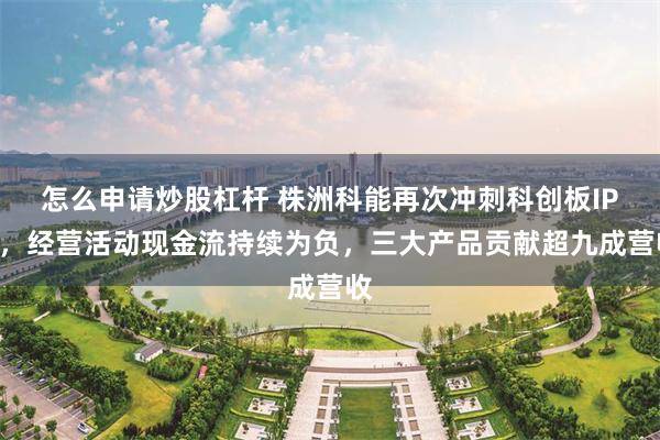 怎么申请炒股杠杆 株洲科能再次冲刺科创板IPO，经营活动现金流持续为负，三大产品贡献超九成营收