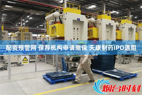 配资预警网 保荐机构申请撤保 天康制药IPO遇阻