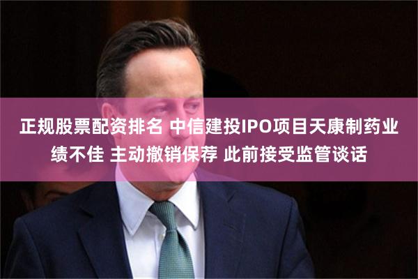 正规股票配资排名 中信建投IPO项目天康制药业绩不佳 主动撤销保荐 此前接受监管谈话