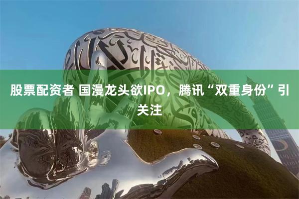 股票配资者 国漫龙头欲IPO，腾讯“双重身份”引关注