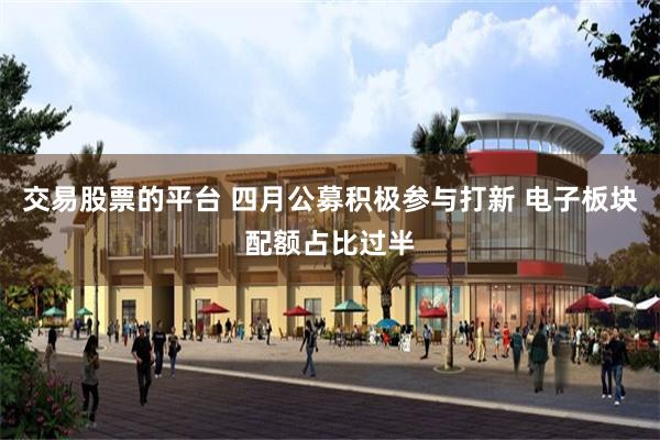 交易股票的平台 四月公募积极参与打新 电子板块配额占比过半