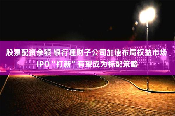 股票配资余额 银行理财子公司加速布局权益市场 IPO“打新”有望成为标配策略