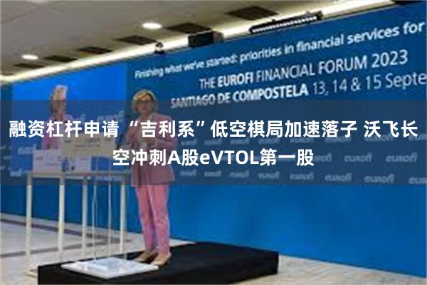 融资杠杆申请 “吉利系”低空棋局加速落子 沃飞长空冲刺A股eVTOL第一股