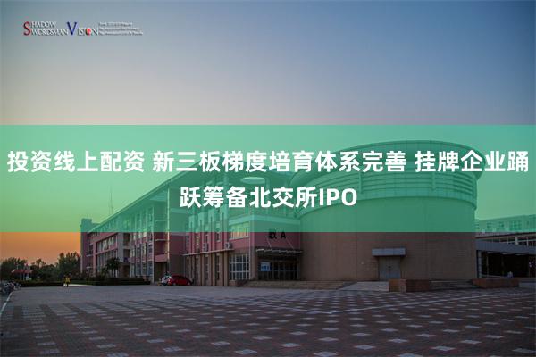 投资线上配资 新三板梯度培育体系完善 挂牌企业踊跃筹备北交所IPO