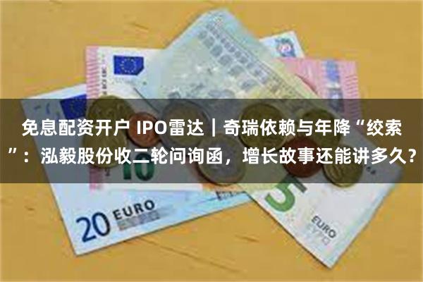 免息配资开户 IPO雷达｜奇瑞依赖与年降“绞索”：泓毅股份收二轮问询函，增长故事还能讲多久？