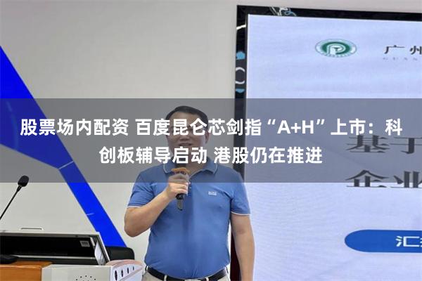 股票场内配资 百度昆仑芯剑指“A+H”上市：科创板辅导启动 港股仍在推进