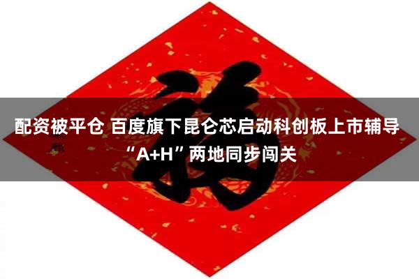 配资被平仓 百度旗下昆仑芯启动科创板上市辅导 “A+H”两地同步闯关