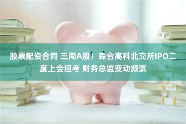 股票配资合同 三闯A股！森合高科北交所IPO二度上会迎考 财务总监变动频繁