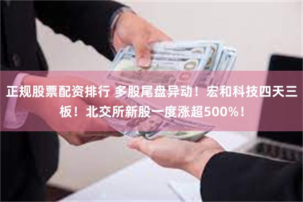 正规股票配资排行 多股尾盘异动！宏和科技四天三板！北交所新股一度涨超500%！