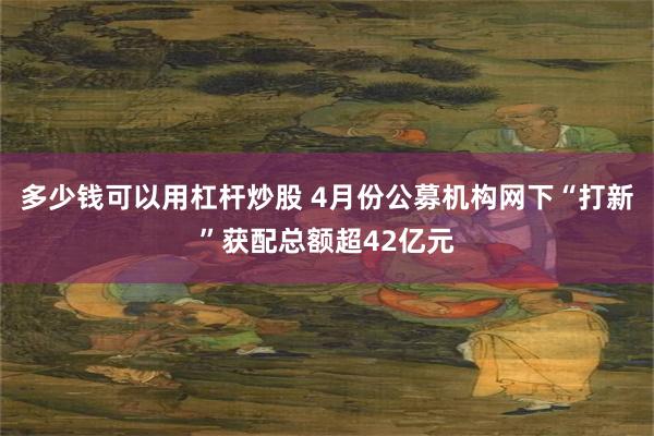 多少钱可以用杠杆炒股 4月份公募机构网下“打新”获配总额超42亿元