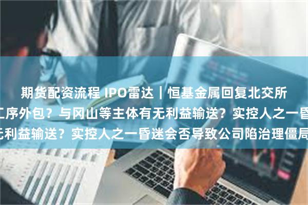 期货配资流程 IPO雷达｜恒基金属回复北交所“首问”：是否将核心工序外包？与冈山等主体有无利益输送？实控人之一昏迷会否导致公司陷治理僵局？