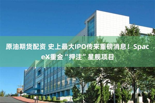 原油期货配资 史上最大IPO传来重磅消息！SpaceX重金“押注”星舰项目