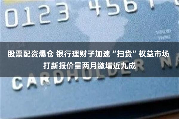 股票配资爆仓 银行理财子加速“扫货”权益市场 打新报价量两月激增近九成
