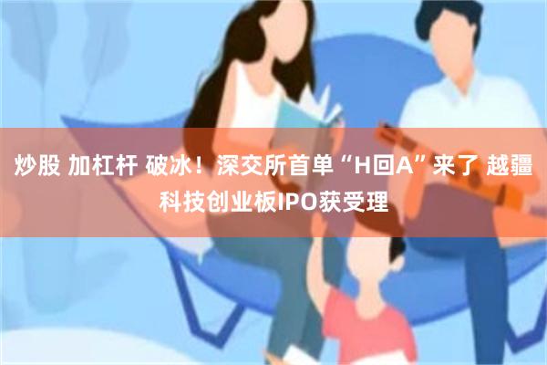 炒股 加杠杆 破冰！深交所首单“H回A”来了 越疆科技创业板IPO获受理