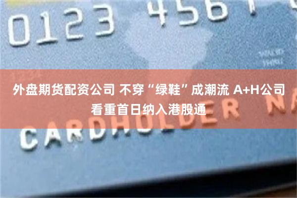 外盘期货配资公司 不穿“绿鞋”成潮流 A+H公司看重首日纳入港股通